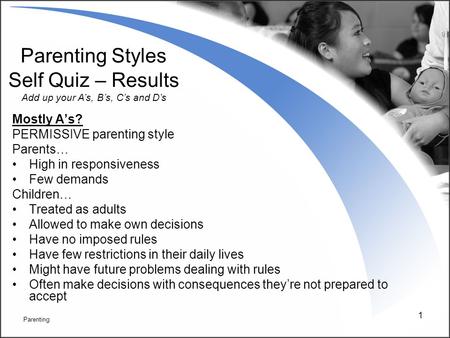 1 Mostly A’s? PERMISSIVE parenting style Parents… High in responsiveness Few demands Children… Treated as adults Allowed to make own decisions Have no.