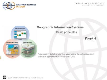 Copyright 2010, The World Bank Group. All Rights Reserved. Basic principles Part 1 Geographic Information Systems Produced in Collaboration between World.