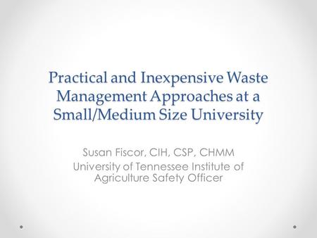 Practical and Inexpensive Waste Management Approaches at a Small/Medium Size University Susan Fiscor, CIH, CSP, CHMM University of Tennessee Institute.