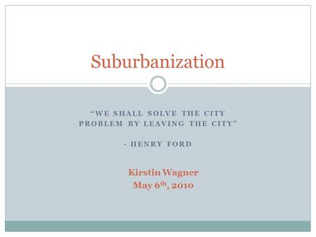 “WE SHALL SOLVE THE CITY PROBLEM BY LEAVING THE CITY” - HENRY FORD Suburbanization Kirstin Wagner May 6 th, 2010.