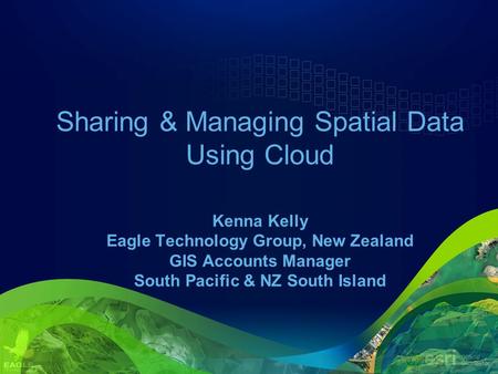 Sharing & Managing Spatial Data Using Cloud Kenna Kelly Eagle Technology Group, New Zealand GIS Accounts Manager South Pacific & NZ South Island.