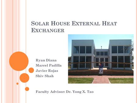 S OLAR H OUSE E XTERNAL H EAT E XCHANGER Ryan Diana Marcel Padilla Javier Rojas Shiv Shah Faculty Advisor: Dr. Yong X. Tao.