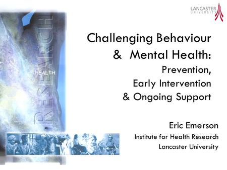 Challenging Behaviour & Mental Health: Prevention, Early Intervention & Ongoing Support Eric Emerson Institute for Health Research Lancaster University.