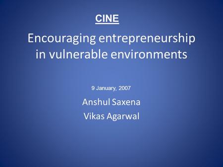 Encouraging entrepreneurship in vulnerable environments Anshul Saxena Vikas Agarwal 9 January, 2007 CINE.