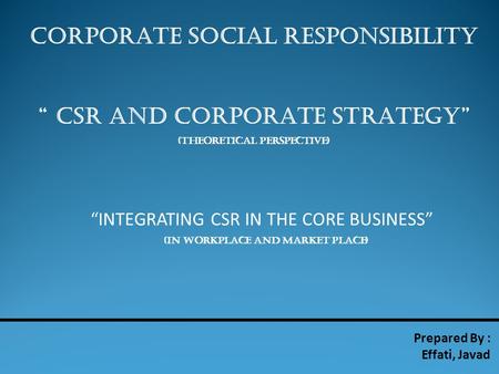 CORPORATE SOCIAL RESPONSIBILITY “ CSR AND CORPORATE STRATEGY” (THEORETICAL PERSPECTIVE) Prepared By : Effati, Javad “INTEGRATING CSR IN THE CORE BUSINESS”