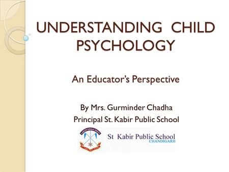 UNDERSTANDING CHILD PSYCHOLOGY An Educator’s Perspective By Mrs. Gurminder Chadha Principal St. Kabir Public School.