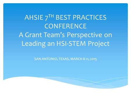 AHSIE 7 TH BEST PRACTICES CONFERENCE A Grant Team’s Perspective on Leading an HSI-STEM Project SAN ANTONIO, TEXAS, MARCH 8-11, 2015.