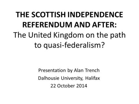 THE SCOTTISH INDEPENDENCE REFERENDUM AND AFTER: The United Kingdom on the path to quasi-federalism? Presentation by Alan Trench Dalhousie University, Halifax.