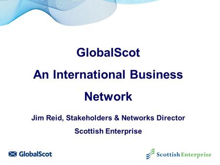 GlobalScot An International Business Network Jim Reid, Stakeholders & Networks Director Scottish Enterprise.