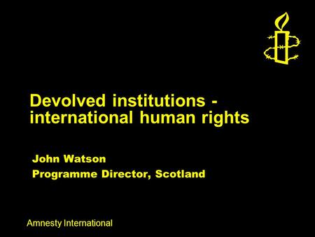 Amnesty International Devolved institutions - international human rights John Watson Programme Director, Scotland.