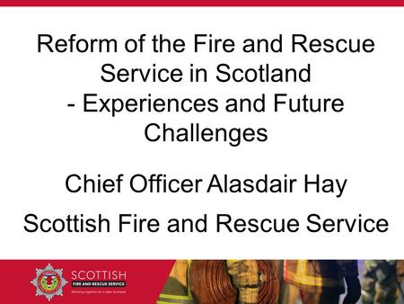 Chief Officer Alasdair Hay Scottish Fire and Rescue Service Reform of the Fire and Rescue Service in Scotland - Experiences and Future Challenges.