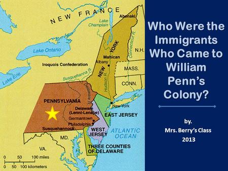 Who Were the Immigrants Who Came to William Penn’s Colony? by. Mrs. Berry’s Class 2013.