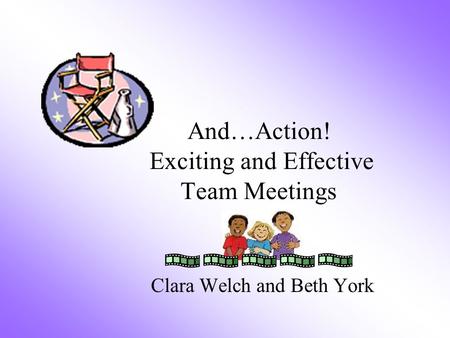 And…Action! Exciting and Effective Team Meetings Clara Welch and Beth York.