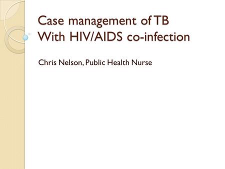 Case management of TB With HIV/AIDS co-infection Chris Nelson, Public Health Nurse.