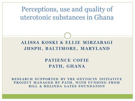 ALISSA KOSKI & ELLIE MIRZABAGI JHSPH, BALTIMORE, MARYLAND PATIENCE COFIE PATH, GHANA RESEARCH SUPPORTED BY THE OXYTOCIN INITIATIVE PROJECT MANAGED BY PATH,