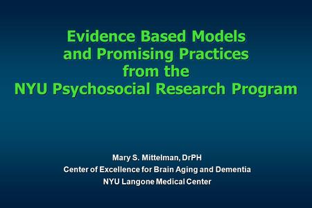 Evidence Based Models and Promising Practices from the NYU Psychosocial Research Program Mary S. Mittelman, DrPH Center of Excellence for Brain Aging and.