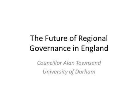 The Future of Regional Governance in England Councillor Alan Townsend University of Durham.