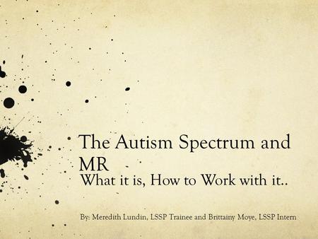 The Autism Spectrum and MR What it is, How to Work with it.. By: Meredith Lundin, LSSP Trainee and Brittainy Moye, LSSP Intern.