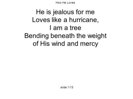 How He Loves He is jealous for me Loves like a hurricane, I am a tree Bending beneath the weight of His wind and mercy slide 1/13.