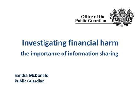 Investigating financial harm the importance of information sharing Sandra McDonald Public Guardian.