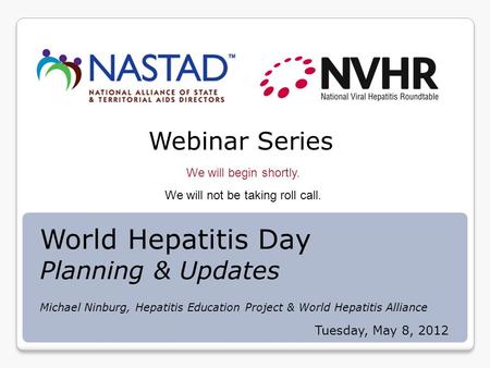 Webinar Series We will begin shortly. We will not be taking roll call. Tuesday, May 8, 2012 World Hepatitis Day Planning & Updates Michael Ninburg, Hepatitis.