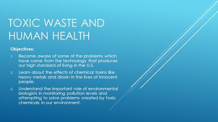 TOXIC WASTE AND HUMAN HEALTH Objectives: 1. Become aware of some of the problems which have come from the technology that produces our high standard of.