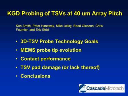 KGD Probing of TSVs at 40 um Array Pitch 3D-TSV Probe Technology Goals MEMS probe tip evolution Contact performance TSV pad damage (or lack thereof) Conclusions.