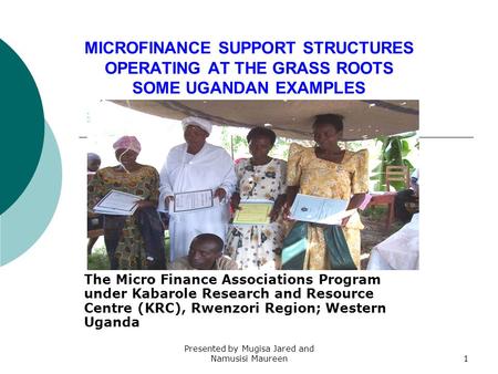 Presented by Mugisa Jared and Namusisi Maureen1 MICROFINANCE SUPPORT STRUCTURES OPERATING AT THE GRASS ROOTS SOME UGANDAN EXAMPLES The Micro Finance Associations.