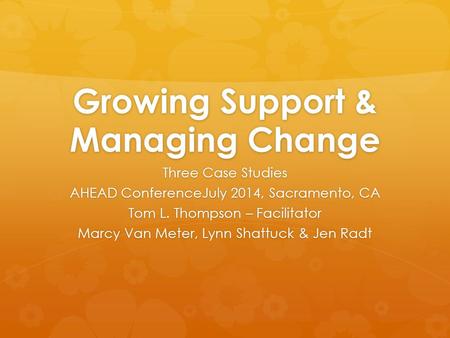 Growing Support & Managing Change Three Case Studies AHEAD ConferenceJuly 2014, Sacramento, CA Tom L. Thompson – Facilitator Marcy Van Meter, Lynn Shattuck.