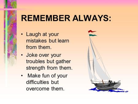 REMEMBER ALWAYS: Laugh at your mistakes but learn from them. Joke over your troubles but gather strength from them. Make fun of your difficulties but.