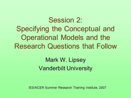 Session 2: Specifying the Conceptual and Operational Models and the Research Questions that Follow Mark W. Lipsey Vanderbilt University IES/NCER Summer.