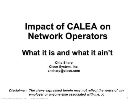 1 © 2000, Cisco Systems, Inc. CALEA_NANOG_2000_0611.ppt Impact of CALEA on Network Operators What it is and what it ain’t Chip Sharp Cisco System, Inc.