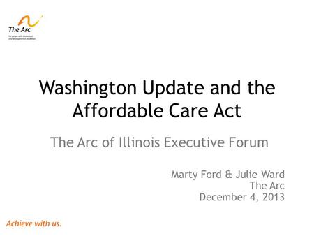 Washington Update and the Affordable Care Act The Arc of Illinois Executive Forum Marty Ford & Julie Ward The Arc December 4, 2013.