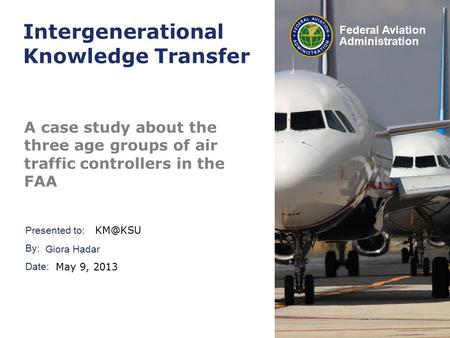 Presented to: By: Date: Federal Aviation Administration Intergenerational Knowledge Transfer A case study about the three age groups of air traffic controllers.