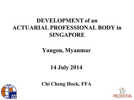 DEVELOPMENT of an ACTUARIAL PROFESSIONAL BODY in SINGAPORE Yangon, Myanmar 14 July 2014 Chi Cheng Hock, FFA.