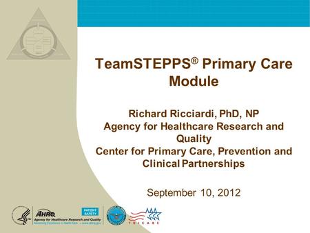 TeamSTEPPS ® Primary Care Module Richard Ricciardi, PhD, NP Agency for Healthcare Research and Quality Center for Primary Care, Prevention and Clinical.