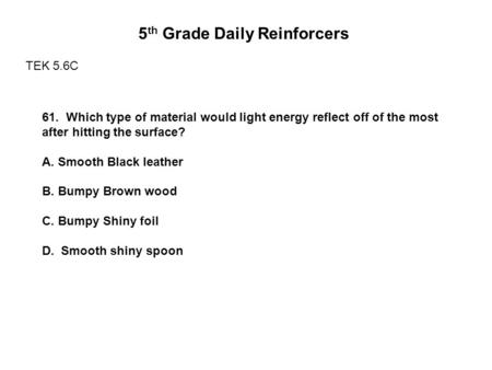 5 th Grade Daily Reinforcers TEK 5.6C 61. Which type of material would light energy reflect off of the most after hitting the surface? A. Smooth Black.