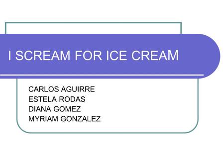 I SCREAM FOR ICE CREA M CARLOS AGUIRRE ESTELA RODAS DIANA GOMEZ MYRIAM GONZALEZ.