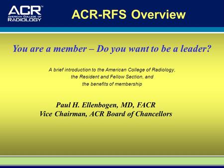 ACR-RFS Overview A brief introduction to the American College of Radiology, the Resident and Fellow Section, and the benefits of membership Paul H. Ellenbogen,