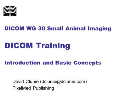 DICOM WG 30 Small Animal Imaging DICOM Training Introduction and Basic Concepts David Clunie (dclunie@dclunie.com) PixelMed Publishing.