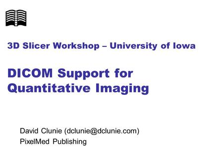 3D Slicer Workshop – University of Iowa DICOM Support for Quantitative Imaging David Clunie (dclunie@dclunie.com) PixelMed Publishing.