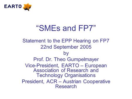 “SMEs and FP7” Statement to the EPP Hearing on FP7 22nd September 2005 by Prof. Dr. Theo Gumpelmayer Vice-President, EARTO – European Association of Research.