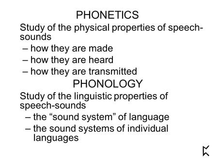 PHONETICS Study of the physical properties of speech- sounds – how they are made – how they are heard – how they are transmitted PHONOLOGY Study of the.