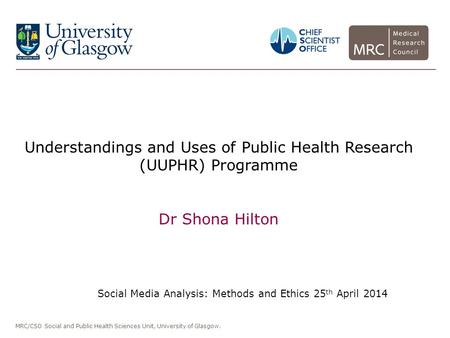 MRC/CSO Social and Public Health Sciences Unit, University of Glasgow. Understandings and Uses of Public Health Research (UUPHR) Programme Dr Shona Hilton.