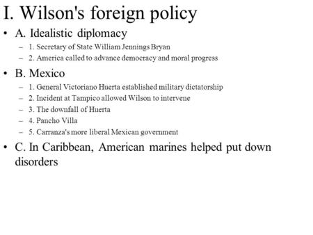 I. Wilson's foreign policy A. Idealistic diplomacy –1. Secretary of State William Jennings Bryan –2. America called to advance democracy and moral progress.