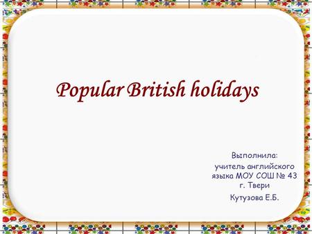 Popular British holidays Выполнила: учитель английского языка МОУ СОШ № 43 г. Твери Кутузова Е.Б.