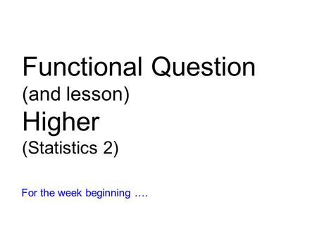 Functional Question (and lesson) Higher (Statistics 2) For the week beginning ….