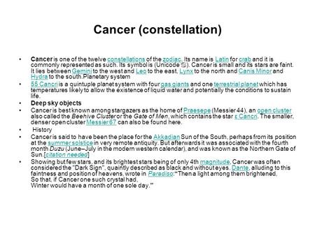 Cancer (constellation) Cancer is one of the twelve constellations of the zodiac. Its name is Latin for crab and it is commonly represented as such. Its.