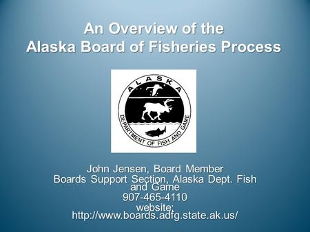 An Overview of the Alaska Board of Fisheries Process John Jensen, Board Member Boards Support Section, Alaska Dept. Fish and Game 907-465-4110 website: