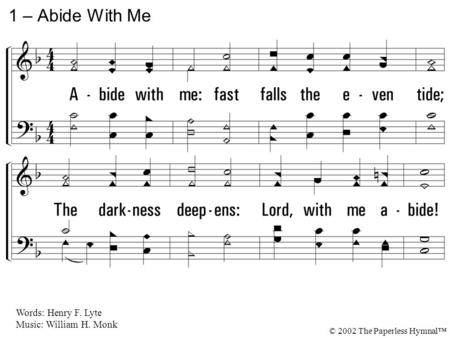 1. Abide with me: fast falls the even tide; The darkness deepens: Lord, with me abide! When other helpers fail, and comforts flee, Help of the helpless,